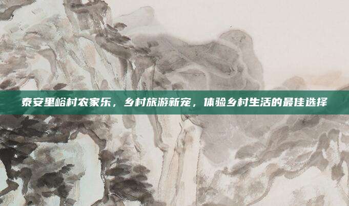 泰安里峪村农家乐,乡村旅游新宠,体验乡村生活的最佳选择