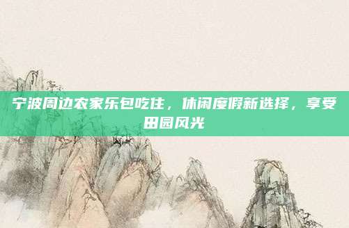 宁波周边农家乐包吃住,休闲度假新选择,享受田园风光
