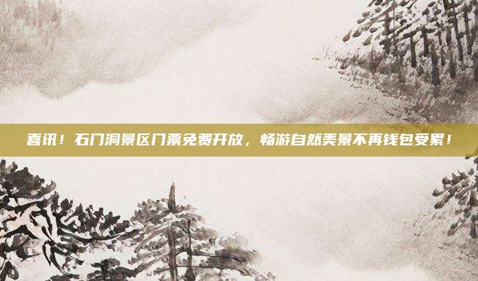喜讯！石门洞景区门票免费开放，畅游自然美景不再钱包受累！