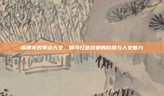 福建龙岩景点大全,探寻红色故都的自然与人文魅力