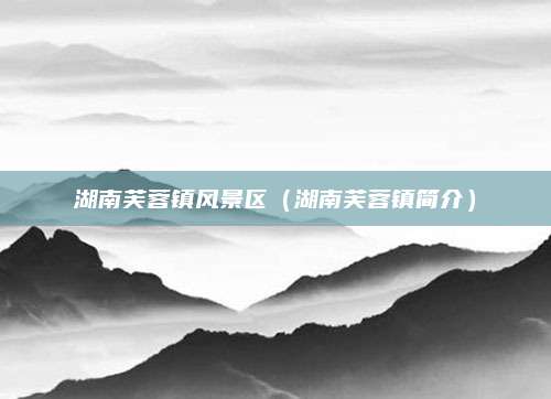 湖南芙蓉镇风景区(湖南芙蓉镇简介)