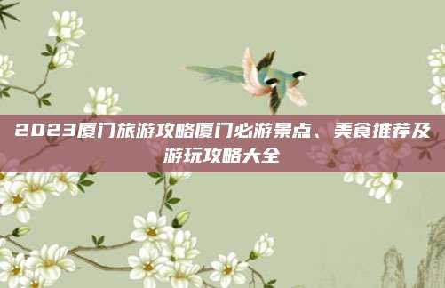 2023厦门旅游攻略厦门必游景点、美食推荐及游玩攻略大全