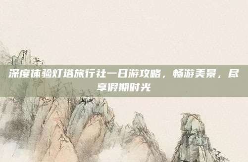 深度体验灯塔旅行社一日游攻略，畅游美景，尽享假期时光