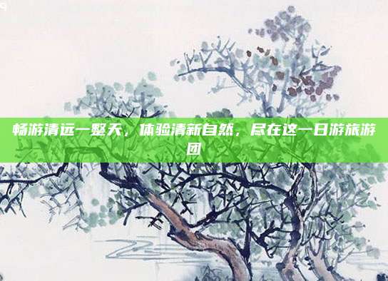 畅游清远一整天，体验清新自然，尽在这一日游旅游团