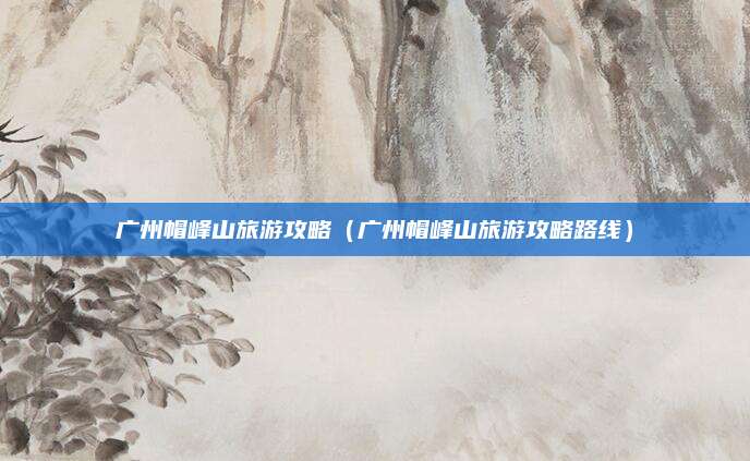 广州帽峰山旅游攻略（广州帽峰山旅游攻略路线）
