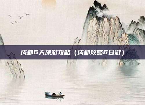成都6天旅游攻略（成都攻略6日游）