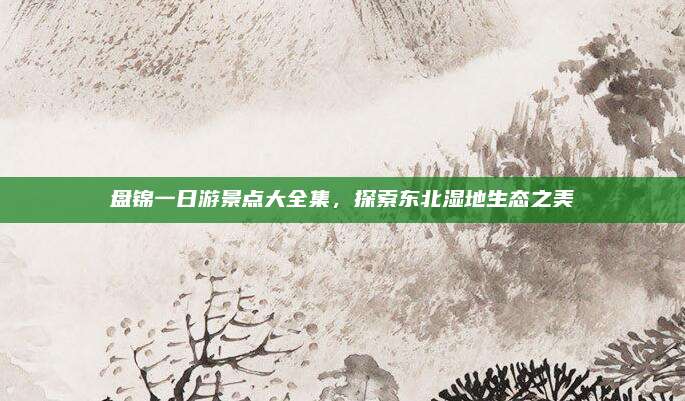 盘锦一日游景点大全集，探索东北湿地生态之美