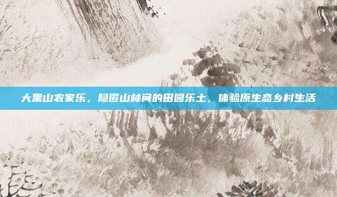 大黑山农家乐，隐匿山林间的田园乐土，体验原生态乡村生活