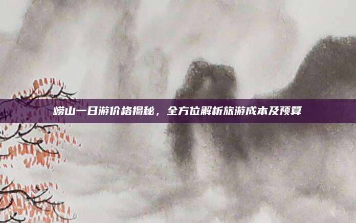 崂山一日游价格揭秘，全方位解析旅游成本及预算