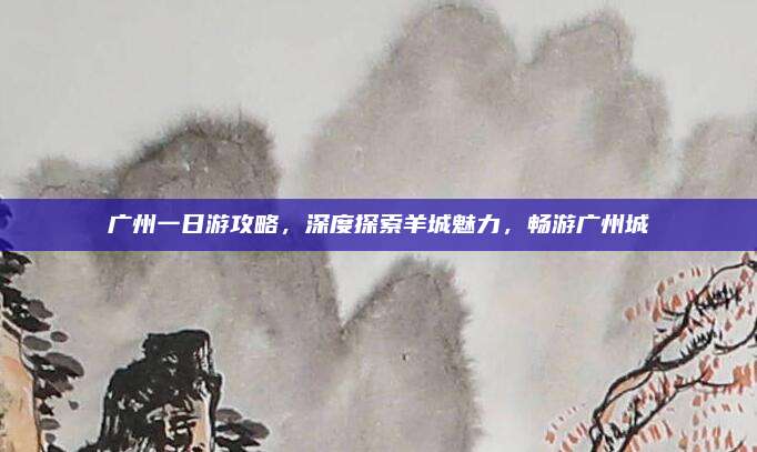 广州一日游攻略，深度探索羊城魅力，畅游广州城