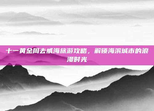 十一黄金周去威海旅游攻略，解锁海滨城市的浪漫时光