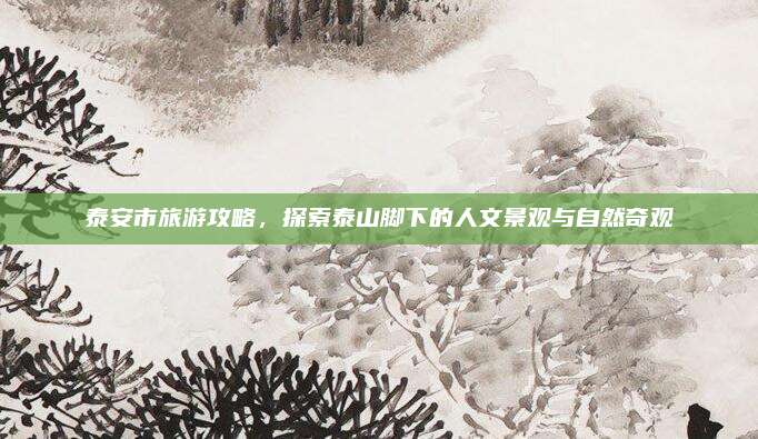 泰安市旅游攻略，探索泰山脚下的人文景观与自然奇观
