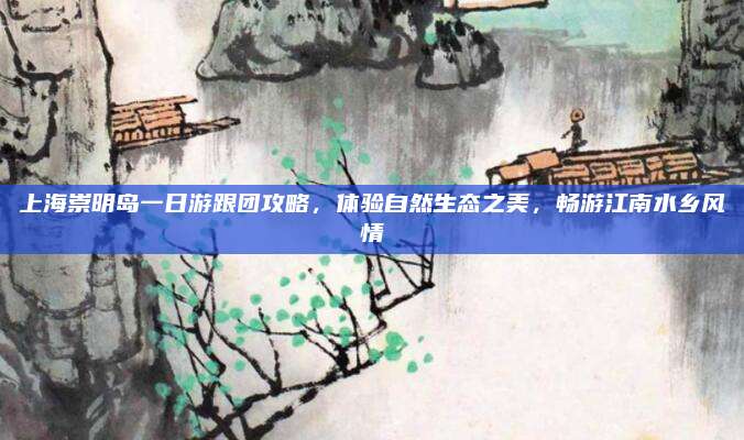 上海崇明岛一日游跟团攻略，体验自然生态之美，畅游江南水乡风情