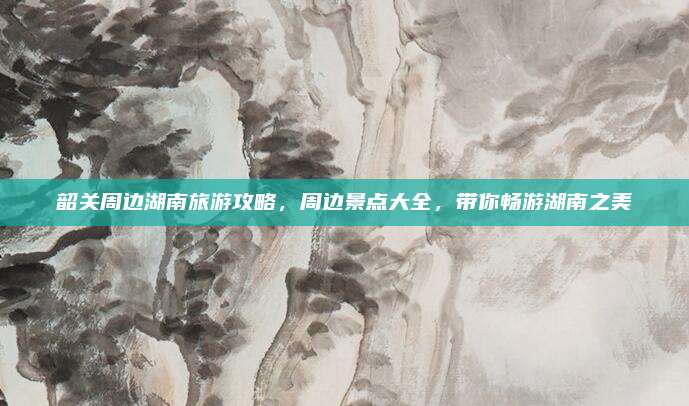 韶关周边湖南旅游攻略，周边景点大全，带你畅游湖南之美