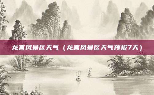 龙宫风景区天气（龙宫风景区天气预报7天）