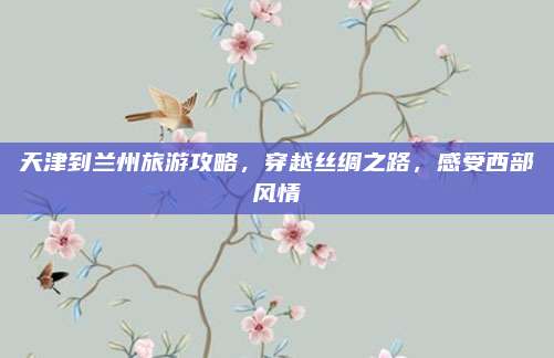 天津到兰州旅游攻略，穿越丝绸之路，感受西部风情