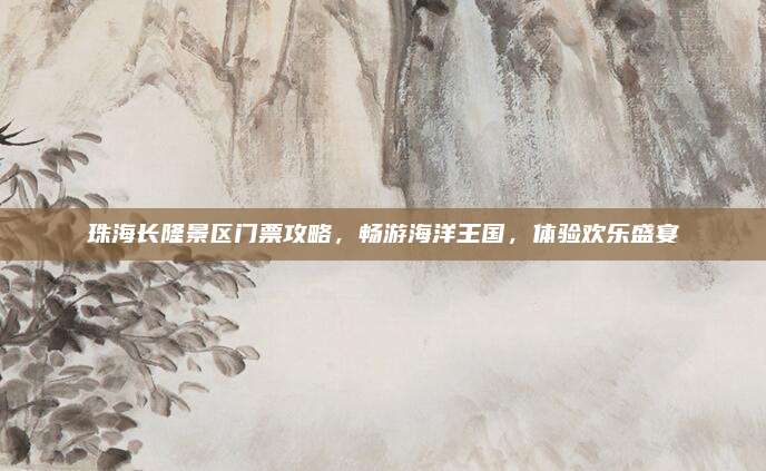 珠海长隆景区门票攻略，畅游海洋王国，体验欢乐盛宴
