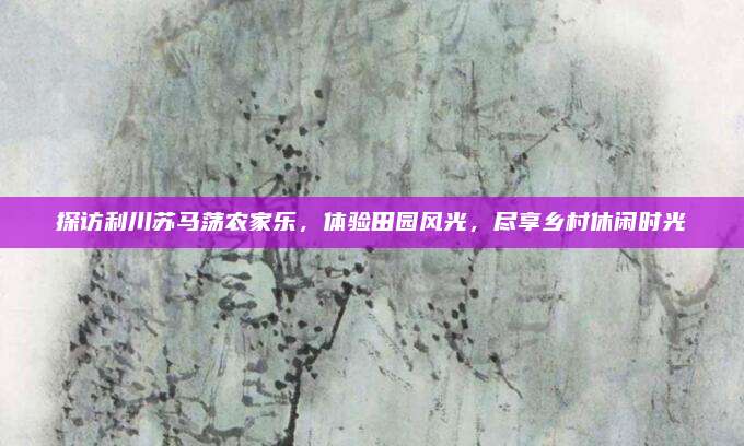 探访利川苏马荡农家乐，体验田园风光，尽享乡村休闲时光