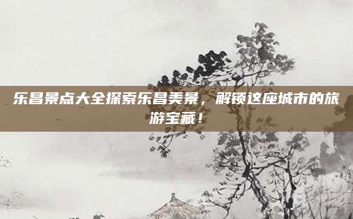 乐昌景点大全探索乐昌美景，解锁这座城市的旅游宝藏！