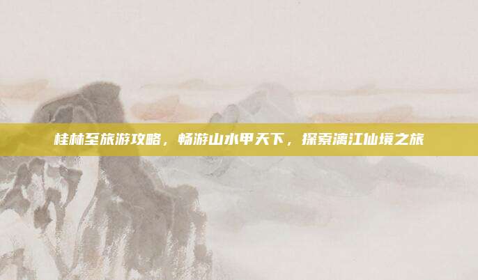桂林至旅游攻略，畅游山水甲天下，探索漓江仙境之旅