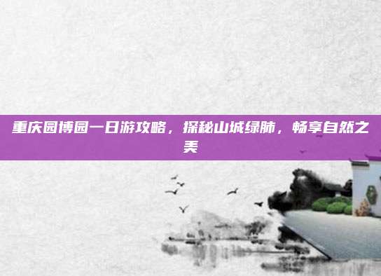 重庆园博园一日游攻略，探秘山城绿肺，畅享自然之美