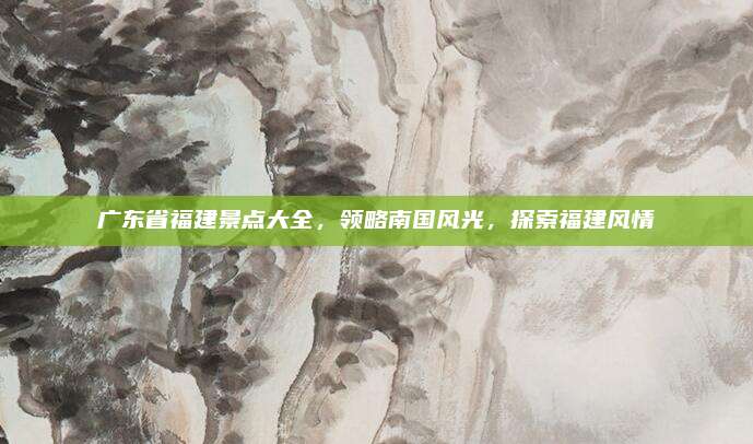 广东省福建景点大全，领略南国风光，探索福建风情