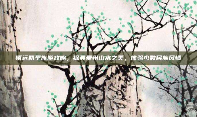 镇远凯里旅游攻略，探寻贵州山水之美，体验少数民族风情
