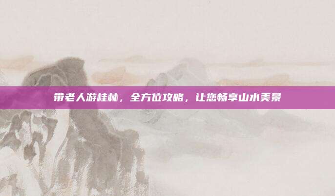带老人游桂林，全方位攻略，让您畅享山水美景