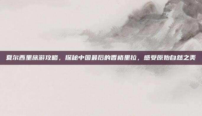 夏尔西里旅游攻略，探秘中国最后的香格里拉，感受原始自然之美