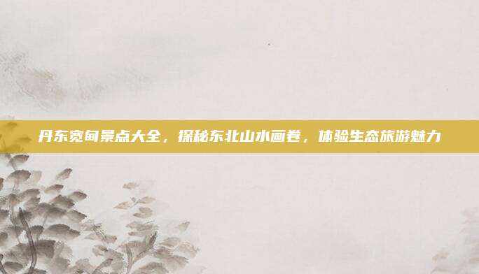 丹东宽甸景点大全，探秘东北山水画卷，体验生态旅游魅力