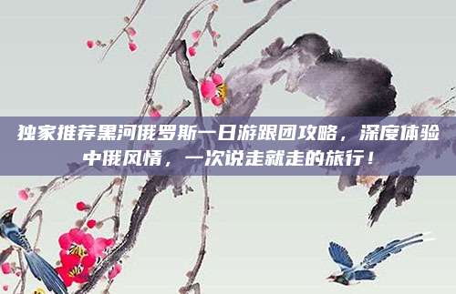 独家推荐黑河俄罗斯一日游跟团攻略，深度体验中俄风情，一次说走就走的旅行！