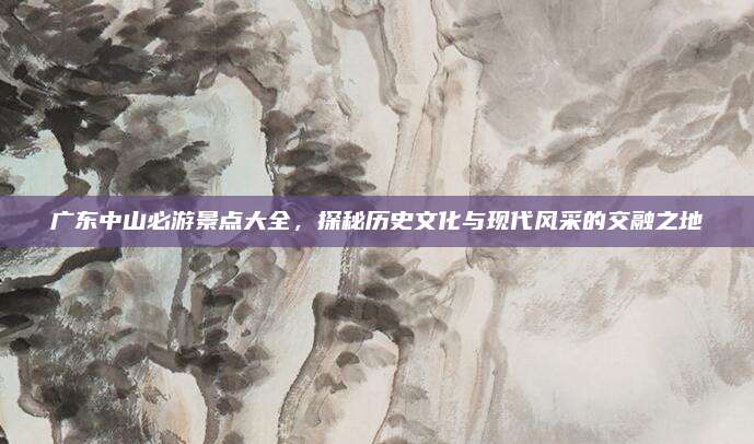 广东中山必游景点大全，探秘历史文化与现代风采的交融之地