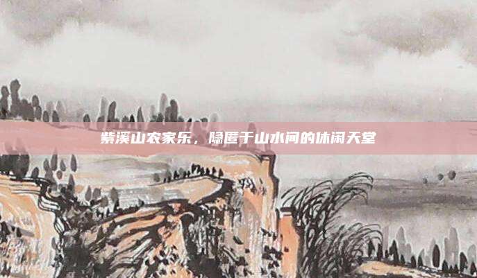 紫溪山农家乐，隐匿于山水间的休闲天堂