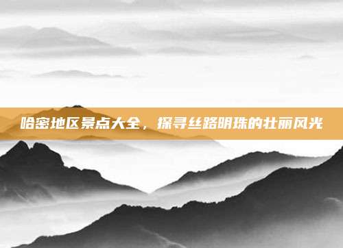 哈密地区景点大全，探寻丝路明珠的壮丽风光