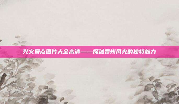 兴义景点图片大全高清——探秘贵州风光的独特魅力