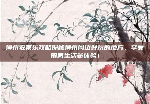 柳州农家乐攻略探秘柳州周边好玩的地方，享受田园生活新体验！