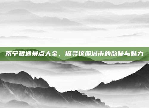 南宁短途景点大全，探寻这座城市的韵味与魅力