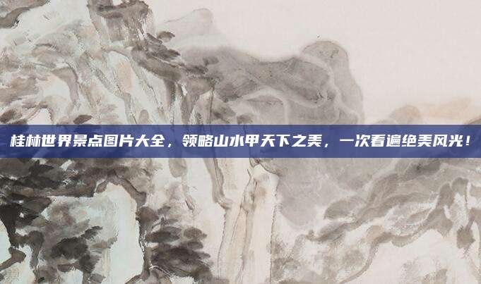桂林世界景点图片大全，领略山水甲天下之美，一次看遍绝美风光！