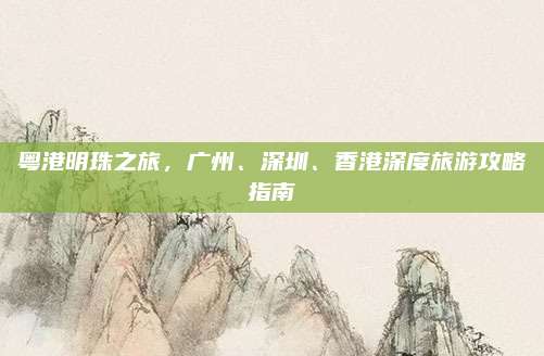 粤港明珠之旅，广州、深圳、香港深度旅游攻略指南