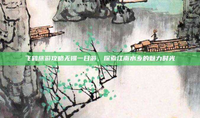 飞鹤旅游攻略无锡一日游，探索江南水乡的魅力时光