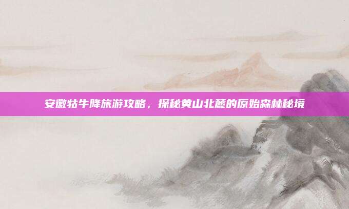 安徽牯牛降旅游攻略，探秘黄山北麓的原始森林秘境