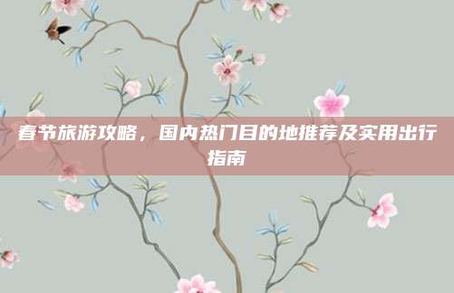 春节旅游攻略，国内热门目的地推荐及实用出行指南