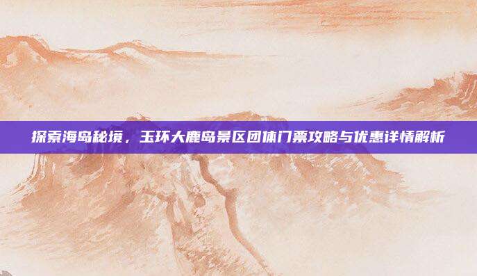 探索海岛秘境，玉环大鹿岛景区团体门票攻略与优惠详情解析