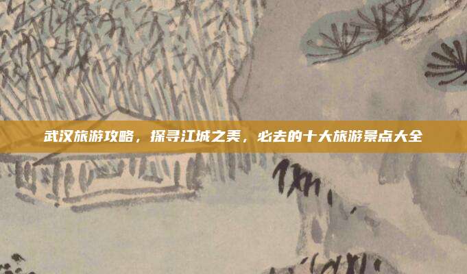 武汉旅游攻略，探寻江城之美，必去的十大旅游景点大全