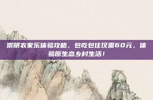 崇明农家乐体验攻略，包吃包住仅需60元，体验原生态乡村生活！