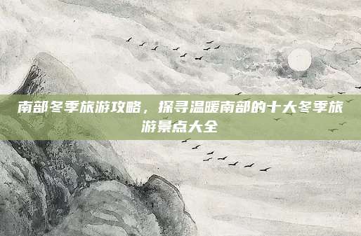 南部冬季旅游攻略，探寻温暖南部的十大冬季旅游景点大全