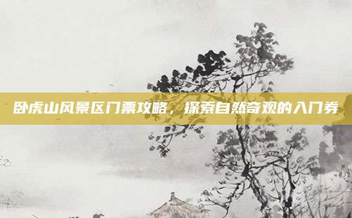 卧虎山风景区门票攻略，探索自然奇观的入门券
