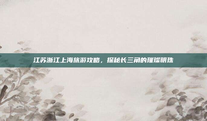 江苏浙江上海旅游攻略，探秘长三角的璀璨明珠