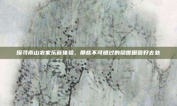 探寻南山农家乐新体验，那些不可错过的隐世田园好去处