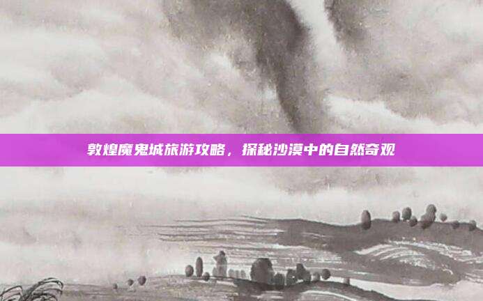 敦煌魔鬼城旅游攻略，探秘沙漠中的自然奇观